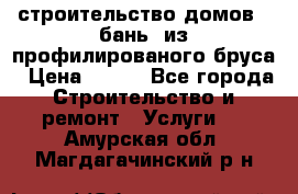 строительство домов , бань  из профилированого бруса › Цена ­ 100 - Все города Строительство и ремонт » Услуги   . Амурская обл.,Магдагачинский р-н